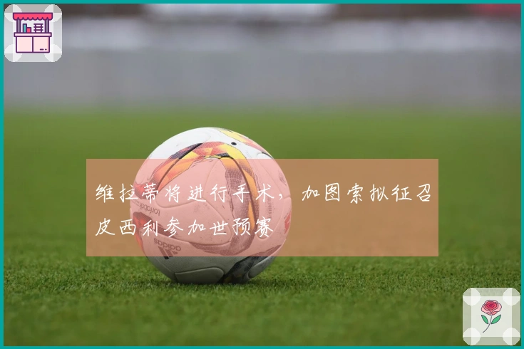 维拉蒂将进行手术，加图索拟征召皮西利参加世预赛