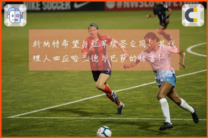 科纳特希望与红军续签合同！其代理人回应哈兰德与巴萨的传言！