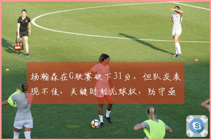 杨瀚森在G联赛砍下31分，但队友表现不佳，关键时刻无球权，防守亟需反思