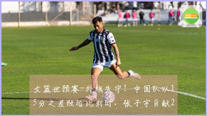 女篮世预赛-外线失守！中国队以15分之差败给比利时，张子宇贡献20分