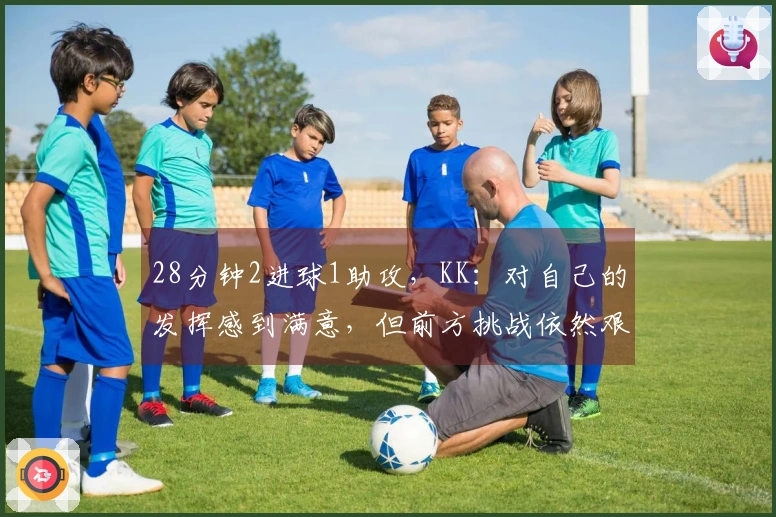 28分钟2进球1助攻，KK：对自己的发挥感到满意，但前方挑战依然艰巨