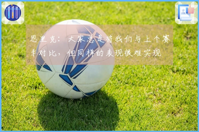 恩里克：大家总是将我们与上个赛季对比，但同样的表现很难实现