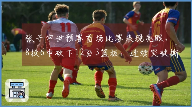 张子宇世预赛首场比赛表现亮眼，8投6中砍下12分3篮板，连续突破撕裂对手内线