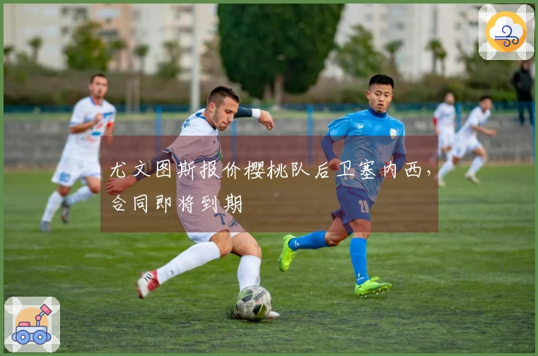 尤文图斯报价樱桃队后卫塞内西，合同即将到期