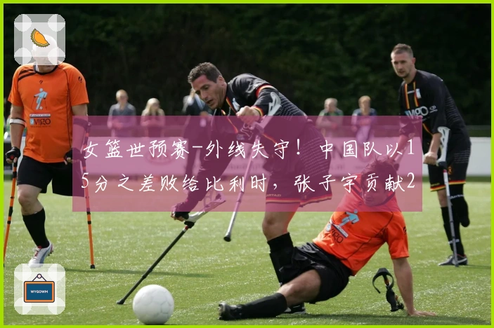 女篮世预赛-外线失守！中国队以15分之差败给比利时，张子宇贡献20分