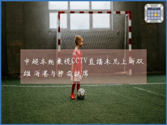 中超本轮央视CCTV直播未见上海双雄 海港与申花缺席
