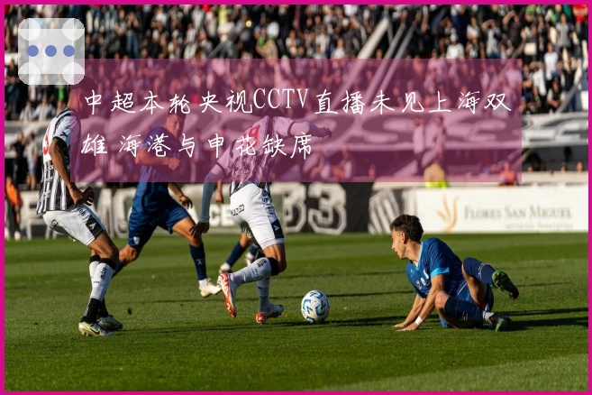 中超本轮央视CCTV直播未见上海双雄 海港与申花缺席