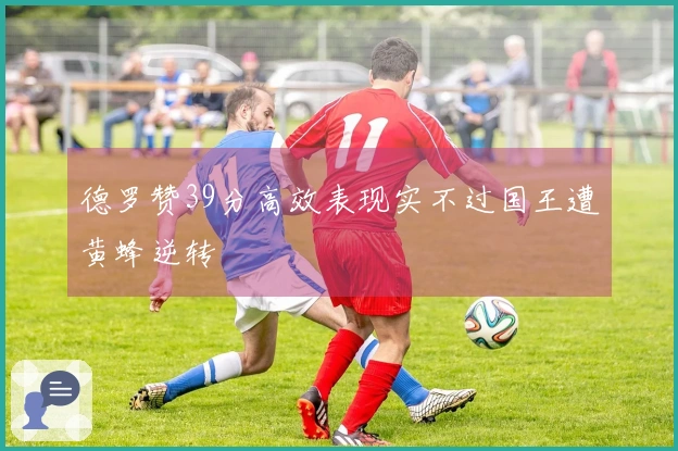 德罗赞39分高效表现实不过国王遭黄蜂逆转