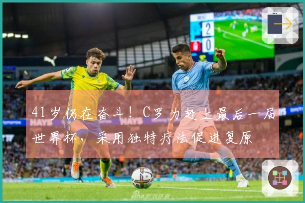 41岁仍在奋斗！C罗为赶上最后一届世界杯，采用独特疗法促进复原